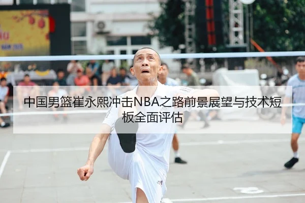 中国男篮崔永熙冲击NBA之路前景展望与技术短板全面评估