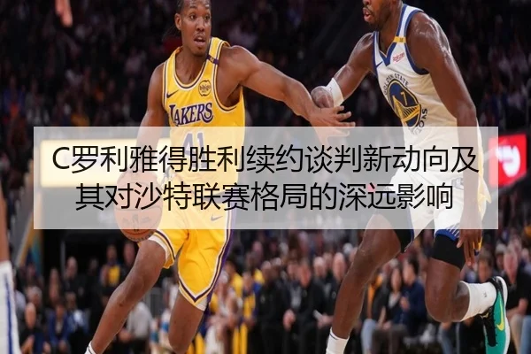 C罗利雅得胜利续约谈判新动向及其对沙特联赛格局的深远影响