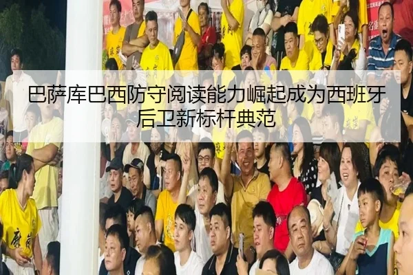 巴萨库巴西防守阅读能力崛起成为西班牙后卫新标杆典范