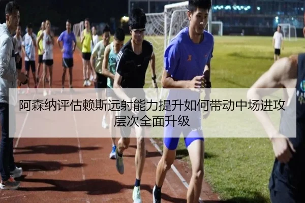 阿森纳评估赖斯远射能力提升如何带动中场进攻层次全面升级